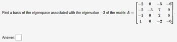 **Problem Statement:**

Find a basis of the eigenspace associated with the eigenvalue \(-3\) of the matrix \( A \).

**Matrix:**

\[
A = \begin{bmatrix} 
-2 & 0 & -5 & -6 \\
-2 & -3 & 7 & 9 \\
1 & 0 & 2 & 6 \\
1 & 0 & -2 & -6 
\end{bmatrix}
\]

**Instructions:** 

Provide the solution for finding a basis of the specified eigenspace.

**Answer:** 

[___]