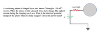 1.00 MQ
A conducting sphere is charged by an emf source E through a 1.00 MO
resistor. When the sphere is fully charged, it has 2 µC charge. The highest
current during the charging was I mA. What is the electrical potential
energy of the sphere when it is fully charged? Give your answer in mJ.
