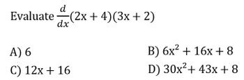 **Problem:** Evaluate \(\frac{d}{dx}(2x + 4)(3x + 2)\).

**Options:**

A) 6

B) \(6x^2 + 16x + 8\)

C) \(12x + 16\)

D) \(30x^2 + 43x + 8\)

**Explanation:**

To solve this problem, apply the product rule of differentiation, which states:

If \(u(x) = f(x) \cdot g(x)\), then \( \frac{d}{dx}[u(x)] = f'(x)g(x) + f(x)g'(x) \).

Let \(f(x) = 2x + 4\) and \(g(x) = 3x + 2\).

1. Compute \(f'(x)\): The derivative of \(2x + 4\) is 2.
2. Compute \(g'(x)\): The derivative of \(3x + 2\) is 3.
3. Apply the product rule:

\[
\frac{d}{dx}[(2x + 4)(3x + 2)] = (2)(3x + 2) + (2x + 4)(3)
\]

Evaluate:

\[
= (2)(3x) + (2)(2) + (2x)(3) + (4)(3) 
= 6x + 4 + 6x + 12
= 12x + 16
\]

Therefore, the correct option is C) \(12x + 16\).