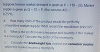 Suppose Inverse market demand is given as P = 110 – 20. Market
%3D
supply is given as Q = 10 + P. Also assume ATC =
0.25*Q.
How many units of the product would the perfectly
competitive market supply? What would the equilibrium price be?
a.
What is the profit maximizing price and quantity if this market
is a monopoly? Calculate the profit of the monopoly.
b.
Calculate the deadweight loss created and consumer surplus
when this market became a monopoly.
C.
