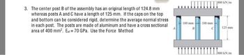 3. The center post B of the assembly has an original length of 124.8 mm
whereas posts A and C have a length of 125 mm. If the caps on the top
and bottom can be considered rigid, determine the average normal stress
in each post. The posts are made of aluminum and have a cross sectional
area of 400 mm². Ea=70 GPa. Use the Force Method
100 mm
-100 mm
800 kN/m
125 mm
800 kN/m