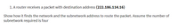 1. A router receives a packet with destination address (222.186.114.16)
Show how it finds the network and the subnetwork address to route the packet. Assume the number of
subnetwork required is four
