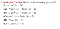 2. Multiple Choice Which of the following gives dy/dx
if y = cos'(3x – 2)?
(A) -9 cos (3x – 2) sin (3x – 2)
(В) -3 соs? (3к — 2) sin (3r — 2)
(C) 9 cos? (3x - 2) sin (3x – 2)
(D) -9 cos (3x - 2)
(Е) —3 сos? (3х - 2)
