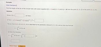 Example
Video Example)
Find the length of the arc of the circular helix with vector equation r(t) = 6 cos(t) i + 6 sin(t) j + tk from the point (6, 0, 0) to the point (6, 0, 2π).
Solution
Since r'(t) =
Ir' (t) = √(-6 sin(t))² + (6 cos(t))² + 1²
2
L =
L =
The arc from (6, 0, 0) to (6, 0, 27) is described by the parametric interval 0 ≤ t ≤ 2π, and so from the formula
-SD 1²
Ja
we have the following.
-2π
1.²5
I
\r'(t)\ dt,
|r'(t)\ dt =
Need Help?
we have
2π
16² (1
JO
Read It
=
]) at
dt