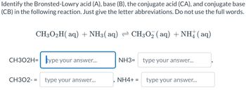 Identify the Bronsted-Lowry acid (A), base (B), the conjugate acid (CA), and conjugate base
(CB) in the following reaction. Just give the letter abbreviations. Do not use the full words.
CH3O2H(aq) + NH3(aq) ⇒ CH3O₂ (aq) + NH(aq)
CH302H= type your answer...
CH302- = type your answer...
NH3=
NH4+ =
type your answer...
type your answer...