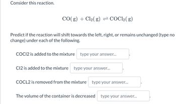 Consider this reaction.
CO(g) + Cl₂(g) → COCl₂(g)
Predict if the reaction will shift towards the left, right, or remains unchanged (type no
change) under each of the following.
COC12 is added to the mixture type your answer...
C12 is added to the mixture type your answer...
COCL2 is removed from the mixture type your answer...
The volume of the container is decreased type your answer...