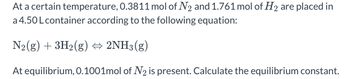 At a certain temperature, 0.3811 mol of \( \text{N}_2 \) and 1.761 mol of \( \text{H}_2 \) are placed in a 4.50 L container according to the following equation:

\[ \text{N}_2(g) + 3\text{H}_2(g) \leftrightarrow 2\text{NH}_3(g) \]

At equilibrium, 0.1001 mol of \( \text{N}_2 \) is present. Calculate the equilibrium constant.