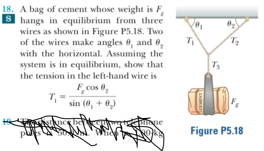 18. A bag of cement whose weight is F,
Shangs in equilibrium from three
wires as shown in Figure P5.18. Two
of the wires make angles 0, and 0
with the horizontal. Assuming the
system is in equilibrium, show that
g
ө2
T2
T'3
the tension in the left-hand wire is
F_cos
g
sin (00,
ksqncs bertkaurg teeonone
When
Figure P5.18
Okg
CEMENT
