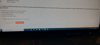 Light and Power Expense
Salaries Expense
9. On May 2, Mr. Blasi purchased land for $14,500 and a theater building for $30,500, paying cash in the amount of $25,000 and signing a note payable for the balance of $20,000. What two accounts were debited when this transaction
was recorded?
A. Frank Blasi, Capital, and Frank Blasi, Drawing
OB. Mortgage Payable and Accounts Payable
OC. Land and Buildings
OD. Cash and Notes Payable
1
Mark for review (Will be highlighted on the review page)
<< Previous Question
Type here to search
Next Question >>>
D
Hi
A
Save & Ext