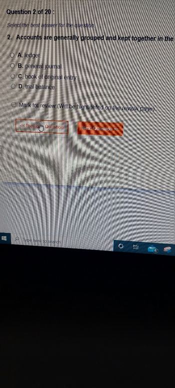 E
Question 2 of 20:
Select the best answer for the question.
2. Accounts are generally grouped and kept together in the
O A. ledger
O B. general journal.
OC. book of original entry
OD. trial balance.
Mark for review (Will be highlighted on the review page)
<< Previol Question
Type here to search
Next Question
O