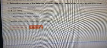 the best
9. Determining the amount of time that should be devoted to practice in a training session is a part of which learning principle?
OA. Meaningfulness of presentation
OB. Goal setting
OC. Whole-versus-part learning
OD. Massed-versus-distributed learning
Mark for review (Will be highlighted on the review page)
Previous Que
Next Question