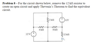 Problem 8 - For the circuit shown below, remove the 12 k resistor to
create an open circuit and apply Thevenin's Theorem to find the equivalent
circuit.
2 ΚΩ
6V
ww
ww
4 ΚΩ
8 ΚΩ
12 V
12 ΚΩ
1