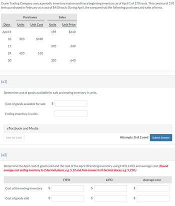 Crane Trading Company uses a periodic inventory system and has a beginning inventory as of April 1 of 270 tents. This consists of 270
tents purchased in February at a cost of $450 each. During April, the company had the following purchases and sales of tents.
Purchases
Sales
Date
Units
Unit Cost
Units
Unit Price
April 3
193
$640
10
320
$490
17
370
640
24
420
510
30
320
640
640
(a1)
Determine cost of goods available for sale and ending inventory in units.
Cost of goods available for sale
Ending inventory in units
eTextbook and Media
Save for Later
$
Attempts: 0 of 2 used Submit Answer
(a2)
Determine the April cost of goods sold and the cost of the April 30 ending inventory using FIFO, LIFO, and average-cost. (Round
average-cost ending inventory to 2 decimal places, e.g. 5.12 and final answers to O decimal places, e.g. 5,250.)
Cost of the ending inventory
$
Cost of goods sold
$
FIFO
$
LIFO
Average-cost
$
$