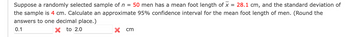 **Transcription for Educational Website**

**Scenario Description:**

Suppose a randomly selected sample of \( n = 50 \) men has a mean foot length of \( \bar{x} = 28.1 \) cm, and the standard deviation of the sample is 4 cm. Calculate an approximate 95% confidence interval for the mean foot length of men. (Round the answers to one decimal place.)

**Answer Input:**

- Lower limit of confidence interval: \(0.1\) cm (incorrect indication provided by a red cross)
- Upper limit of confidence interval: \(2.0\) cm (incorrect indication provided by a red cross)

**Explanation:**

The task involves finding a 95% confidence interval for the mean foot length based on the provided sample data. The existing answers (0.1 cm to 2.0 cm) were marked incorrect, indicating the calculation needs reconsideration using the provided mean, standard deviation, and sample size.