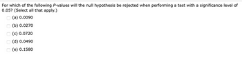 For which of the following P-values will the null hypothesis be rejected when performing a test with a significance level of
0.05? (Select all that apply.)
(a) 0.0090
(b) 0.0270
(c) 0.0720
(d) 0.0490
(e) 0.1580