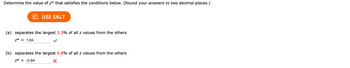 Determine the value of z* that satisfies the conditions below. (Round your answers to two decimal places.)
USE SALT
(a) separates the largest 3.3% of all z values from the others
z* = 1.84
(b) separates the largest 0.8% of all z values from the others
z* = -0.84
X