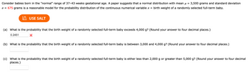 Consider babies born in the "normal" range of 37-43 weeks gestational age. A paper suggests that a normal distribution with mean μ = 3,500 grams and standard deviation
o = 675 grams is a reasonable model for the probability distribution of the continuous numerical variable x = birth weight of a randomly selected full-term baby.
USE SALT
(a) What is the probability that the birth weight of a randomly selected full-term baby exceeds 4,000 g? (Round your answer to four decimal places.)
0.2451
(b) What is the probability that the birth weight of a randomly selected full-term baby is between 3,000 and 4,000 g? (Round your answer to four decimal places.)
(c) What is the probability that the birth weight of a randomly selected full-term baby is either less than 2,000 g or greater than 5,000 g? (Round your answer to four decimal
places.)