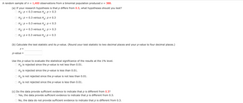 A random sample of n = 1,400 observations from a binomial population produced x = 388.
(a) If your research hypothesis is that p differs from 0.3, what hypotheses should you test?
Ho: p < 0.3 versus H₂: p > 0.3
Ho: p = 0.3 versus H₂: p = 0.3
Ho: p = 0.3 versus H₂: p < 0.3
Ho: p = 0.3 versus H₂: p > 0.3
Ho: p = 0.3 versus H₂: p = 0.3
(b) Calculate the test statistic and its p-value. (Round your test statistic to two decimal places and your p-value to four decimal places.)
Z =
p-value =
Use the p-value to evaluate the statistical significance of the results at the 1% level.
Ho is rejected since the p-value is not less than 0.01.
Ho is rejected since the p-value is less than 0.01.
Ho is not rejected since the p-value is not less than 0.01.
Ho is not rejected since the p-value is less than 0.01.
(c) Do the data provide sufficient evidence to indicate that p is different from 0.3?
Yes, the data provide sufficient evidence to indicate that p is different from 0.3.
No, the data do not provide sufficient evidence to indicate that p is different from 0.3.