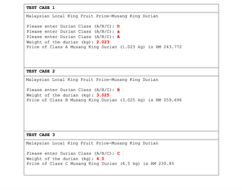 TEST CASE 1
Malaysian Local King Fruit Price-Musang King Durian
Please enter Durian Class (A/B/C): D
Please enter Durian Class (A/B/C): a
Please enter Durian Class (A/B/C): A
Weight of the durian (kg): 2.023
Price of Class A Musang King Durian (1.023 kg) is RM 243.772
TEST CASE 2
Malaysian Local King Fruit Price-Musang King Durian
Please enter Durian Class (A/B/C): B
Weight of the durian (kg): 3.025
Price of Class B Musang King Durian (3.025 kg) is RM 259.696
TEST CASE 3
Malaysian Local King Fruit Price-Musang King Durian
Please enter Durian Class (A/B/C): C
Weight of the durian (kg): 4.5
Price of Class C Musang King Durian (4.5 kg) is RM 230.85