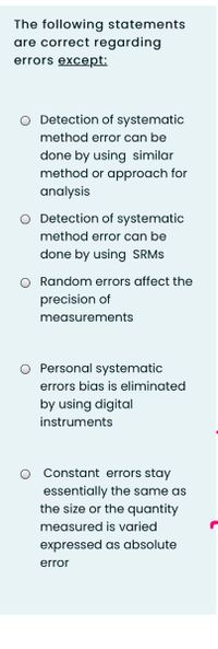 The following statements
are correct regarding
errors except:
O Detection of systematic
method error can be
done by using similar
method or approach for
analysis
O Detection of systematic
method error can be
done by using SRMS
O Random errors affect the
precision of
measurements
O Personal systematic
errors bias is eliminated
by using digital
instruments
Constant errors stay
essentially the same as
the size or the quantity
measured is varied
expressed as absolute
error
