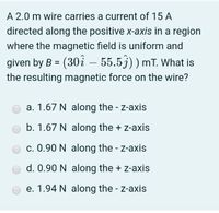 A 2.0 m wire carries a current of 15 A
directed along the positive x-axis in a region
where the magnetic field is uniform and
given by B = (30å – 55.5j)) mT. What is
the resulting magnetic force on the wire?
|
a. 1.67 N along the - z-axis
b. 1.67 N along the + z-axis
c. 0.90 N along the - z-axis
d. 0.90 N along the + z-axis
e. 1.94 N along the - z-axis
