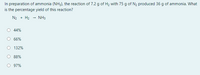 In preparation of ammonia (NH3), the reaction of 7.2 g of H2 with 75 g of N2 produced 36 g of ammonia. What
is the percentage yield of this reaction?
N2 + H2 - NH3
44%
66%
132%
88%
97%
