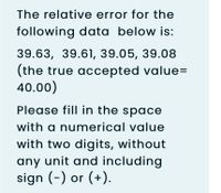 The relative error for the
following data below is:
39.63, 39.61, 39.05, 39.08
(the true accepted value=
40.00)
Please fill in the space
with a numerical value
with two digits, without
any unit and including
sign (-) or (+).
