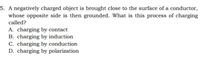 5. A negatively charged object is brought close to the surface of a conductor,
whose opposite side is then grounded. What is this process of charging
called?
A. charging by contact
B. charging by induction
C. charging by conduction
D. charging by polarization
