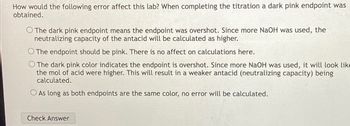 How would the following error affect this lab? When completing the titration a dark pink endpoint was
obtained.
O The dark pink endpoint means the endpoint was overshot. Since more NaOH was used, the
neutralizing capacity of the antacid will be calculated as higher.
The endpoint should be pink. There is no affect on calculations here.
O The dark pink color indicates the endpoint is overshot. Since more NaOH was used, it will look like
the mol of acid were higher. This will result in a weaker antacid (neutralizing capacity) being
calculated.
O As long as both endpoints are the same color, no error will be calculated.
Check Answer