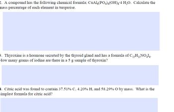 2. A compound has the following chemical formula; CuAl6(PO4)4(OH)g 4 H₂O. Calculate the
mass percentage of each element in turquoise.
3. Thyroxine is a hormone secreted by the thyroid gland and has a formula of C₁5H₁NO414.
How many grams of iodine are there in a 5 g sample of thyroxin?
4. Citric acid was found to contain 37.51% C, 4.20 % H. and 58.29% O by mass. What is the
simplest formula for citric acid?