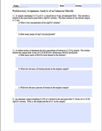 **Name:** _______            
**Date:** _______            
**Section:** _______            

**Prelaboratory Assignment: Analysis of an Unknown Chloride**

1. **A sample containing 0.175 g of Cl⁻ is dissolved in 50 mL of deionized H₂O. The solution is titrated to the equivalence point with a AgNO₃ solution. The final volume of the titrated sample is 75 mL.**

   a) What is the concentration of the AgNO₃ solution?
   
   *(Answer space: __________________________)*
   
   b) How many grams of AgCl are precipitated?
   
   *(Answer space: __________________________)*

2. **A student wishes to determine the mass percentage of barium in a 2.016 g sample. The student titrated the sample with 20 mL of 0.20 M H₂SO₄, producing a BaSO₄ precipitate.**

   a) How many moles of BaSO₄ were formed in the titration?
   
   *(Answer space: __________________________)*
   
   b) What was the mass of barium present in the original sample?
   
   *(Answer space: __________________________)*
   
   c) What was the mass percent of barium in the original sample?
   
   *(Answer space: __________________________)*

3. **An unknown sample weighing 0.2358 g is titrated to the endpoint with 47.28 mL of a 0.10 M AgNO₃ solution. What is the weight percent of Cl⁻ in the sample?**

   *(Answer space: __________________________)*