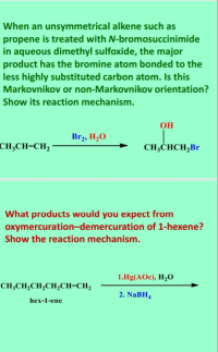 When an unsymmetrical alkene such as
propene is treated with N-bromosuccinimide
in aqueous dimethyl sulfoxide, the major
product has the bromine atom bonded to the
less highly substituted carbon atom. Is this
Markovnikov or non-Markovnikov orientation?
Show its reaction mechanism.
OH
Brz, H,O
CH;CH=CH,
CH;CHCH,Br
What products would you expect from
oxymercuration-demercuration of 1-hexene?
Show the reaction mechanism.
1.Hg(AOc), H,0
CH;CH,CH,CH,CH=CH;
2. NaBH,
hex-1-ene
