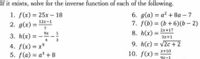 If it exists, solve for the inverse function of each of the following.
6. д(а) %3D а2 + 8а - 7
7. f(b) = (b +6)(b – 2)
1. f(x) = 25x – 18
%3D
|
12x-1
2. g(x) =
7
%3D
2x+17
9x
3. h(x) =
8. h(x) =
1
%3D
Зx+1
3
9. h(c) = v2c +2
4. f(x) = x°
5. f(a) = a³ + 8
%3D
x+10
10. f(x) =
9х-1
