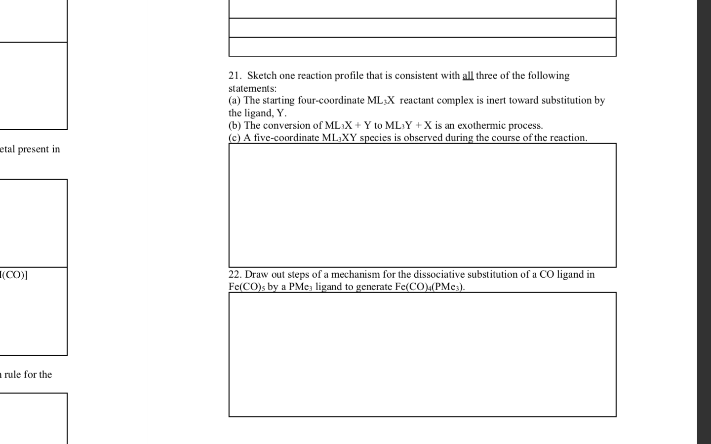 21. Sketch one reaction profile that is consistent with all three of the following
statements:
(a) The starting four-coordinate ML3X reactant complex is inert toward substitution by
the ligand, Y.
(b) The conversion of ML3X + Y to ML3Y +X is an exothermic process.
(c) A five-coordinate ML3XY species is observed during the course of the reaction.
etal present in
I(CO)]
22. Draw out steps of a mechanism for the dissociative substitution of a CO ligand in
Fe(CO)s by a PMe3 ligand to generate Fe(CO)4(PME3).
a rule for the
