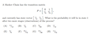 A Markov Chain has the transition matrix
1
P =
and currently has state vector ½ ½ . What is the probability it will be in state 1
after two more stages (observations) of the process?
(A) 112
(B) %
(C) %36
(D) 12
(E) %
(F) 672
(G) 3/6
(H) "/2
