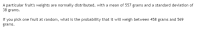 A particular fruit's weights are normally distributed, with a mean of 557 grams and a standard deviation of
38 grams.
If you pick one fruit at random, what is the probability that it will weigh between 458 grams and 569
grams.
