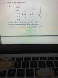 3. Compare the three boxplots below.
25+
20+
15+
B
10+
5
a. Which of the three distributions is skewed to the right?
b. Which of the three distributions has the least variability?
c. Which of the three distributions has the largest 75th percentile?
200
200
MacBook Air
RO
F6
F7
F8
F9
F5
%
&
7
8
9.
R
Y
HH
