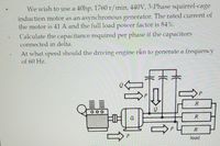 We wish to use a 40hp, 1760 r/min, 440V, 3-Phase squirrel-cage
induction motor as an asynchronous generator. The rated current of
the motor is 41 A and the full load power factor is 84%.
Calculate the capacitance required per phase if the capacitors
connected in delta.
At what speed should the driving engine rån to generate a frequency
of 60 Hz.
R
R
R
load
