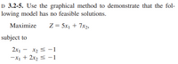 D 3.2-5. Use the graphical method to demonstrate that the fol-
lowing model has no feasible solutions.
Maximize
Z = 5x1 + 7x2,
subject to
2x1 -
x2 < -1
-X1 + 2x2 < -1
