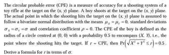 The circular probable error (CPE) is a measure of accuracy for a shooting system of a
toy rifle at the target on the (x, y) plane. A boy shoots at the target on the (x, y) plane.
The actual point in which the shooting hits the target on the (x, y) plane is assumed to
follow a bivariate normal distribution with the means µx = µy = 0, standard deviations
Ox=0y = 0 and correlation coefficient p = 0. The CPE of the boy is defined as the
radius of a circle centred at (0, 0) with a probability 0.5 to encompass (X, Y), i.e., the
point where the shooting hits the target. If r = CPE, then Pr(√X² + y² ≤r) = 0.5 .
Derive a formula for r in terms of o.