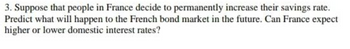 3. Suppose that people in France decide to permanently increase their savings rate.
Predict what will happen to the French bond market in the future. Can France expect
higher or lower domestic interest rates?