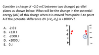 Consider a charge of -2.0 mC between two charged parallel
plates as shown below. What will be the change in the potential
energy (AU) of this charge when it is moved from point B to point
A if the potential difference AV (=Vg-Vg) is +1000 V?
А. -2.0J
B. +2.0 J
C. -2000 J
А
В
D. +2000 J
Е. ОJ
+ + + + +
