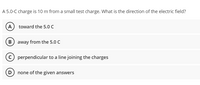 A 5.0-C charge is 10 m from a small test charge. What is the direction of the electric field?
A toward the 5.0 C
B away from the 5.0 C
perpendicular to a line joining the charges
D none of the given answers
