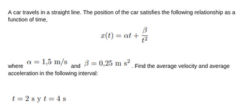 A car travels in a straight line. The position of the car satisfies the following relationship as a
function of time,
a = 1,5 m/s
where
acceleration in the following interval:
t=2s yt 4 s
and
x(t) = at +
B = 0,25 m s²
t²
. Find the average velocity and average