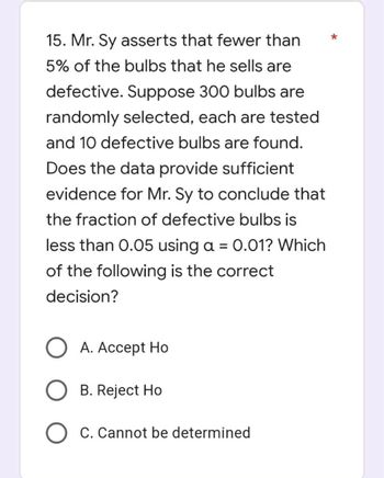 *
15. Mr. Sy asserts that fewer than
5% of the bulbs that he sells are
defective. Suppose 300 bulbs are
randomly selected, each are tested
and 10 defective bulbs are found.
Does the data provide sufficient
evidence for Mr. Sy to conclude that
the fraction of defective bulbs is
less than 0.05 using a = 0.01? Which
of the following is the correct
decision?
O A. Accept Ho
B. Reject Ho
O C. Cannot be determined