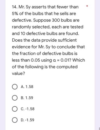 14. Mr. Sy asserts that fewer than
5% of the bulbs that he sells are
defective. Suppose 300 bulbs are
randomly selected, each are tested.
and 10 defective bulbs are found.
Does the data provide sufficient
evidence for Mr. Sy to conclude that
the fraction of defective bulbs is
less than 0.05 using a = 0.01? Which
of the following is the computed
value?
O A. 1.58
B. 1.59
O C. -1.58
O D. -1.59