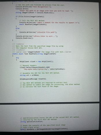 }
// Get the path and filename to process from the user.
Console.WriteLine("Text Recognition: ");
Console.Write(
"Enter the path to an image with text you wish to read: ");
string imageFilePath
Console.ReadLine();
if (File.Exists (imageFilePath))
{
// Call the REST API method.
Console.WriteLine("\nWait a moment for the results to appear. \n");
await ReadText (imageFilePath);
}
else
{
}
Console.WriteLine("\nInvalid file path");
Console.WriteLine("\nPress Enter to exit...");
Console.ReadLine();
/// <summary>
/// Gets the text from the specified image file by using
/// the Computer Vision REST API.
/// </summary>
/// <param name="imageFilePath">The image file with text.</param>
static async Task ReadText(string imageFilePath)
{
try
{
HttpClient client new HttpClient();
// Request headers.
client.DefaultRequestHeaders.Add(
"Ocp-Apim-Subscription-Key", subscriptionKey);
// Assemble the URI for the REST API method..
string uri uriBase;
HttpResponseMessage response;
// Two REST API methods are required to extract text.
// One method to submit the image for processing, the other method
// to retrieve the text found in the image.
// operationLocation stores the URI of the second REST API method,
// returned by the first REST API method.
string operationLocation;
// Reads the contents of the specified local image
// into a byte array.
byte[] byteData Get ImageAsByteArray (imageFilePath);