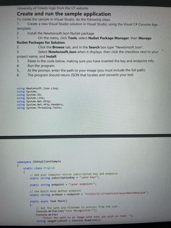 University of Toledo logo from the UT website.
Create and run the sample application
To create the sample in Visual Studio, do the following steps:
1.
Create a new Visual Studio solution in Visual Studio, using the Visual C# Console App
template.
2.
1.
Install the Newtonsoft.Json NuGet package.
On the menu, click Tools, select NuGet Package Manager, then Manage
NuGet Packages for Solution.
2.
3.
Click the Browse tab, and in the Search box type "Newtonsoft.Json".
Select Newtonsoft.Json when it displays, then click the checkbox next to your
project name, and Install.
3.
4.
5.
Paste in the code below, making sure you have inserted the key and endpoint info.
Run the program.
At the prompt, enter the path to your image (you must include the full path).
6. The program should return JSON that locates and converts your text.
using Newtonsoft.Json.Linq;
using System;
using System.IO;
using System.Linq;
using System.Net.Http;
using System.Net.Http.Headers;
using System.Threading.Tasks;
namespace CSHttpClientSample
{
static class Program
{
// Add your Computer Vision subscription key and endpoint
static string subscriptionKey "<your key>";
static string endpoint "<your endpoint>";
// the Batch Read method endpoint
static string uriBase endpoint + "vision/v2.1/read/core/asyncBatchAnalyze";
static async Task Main()
{
// Get the path and filename to process from the user.
Console.WriteLine("Text Recognition: ");
Console.Write(
"Enter the path to an image with text you wish to read: ");
string imageFilePath Console.ReadLine();