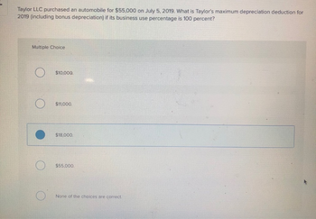 Taylor LLC purchased an automobile for $55,000 on July 5, 2019. What is Taylor's maximum depreciation deduction for
2019 (including bonus depreciation) if its business use percentage is 100 percent?
Multiple Choice
O
$10,000.
$11,000.
$18,000.
$55,000.
None of the choices are