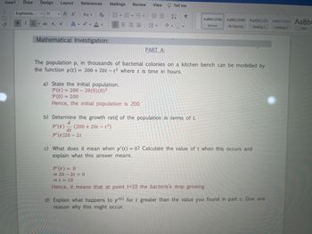 Insert Draw Design Layout References Mailings
X
• Α' Α'
16
Euphemia...
11
B I U vab X₂ X²
Po
A A
Aav
Mathematical Investigation:
Review
≡≡≡
v
a) State the initial population.
P(t) = 200- 20(0) (0)²
P(0) = 200
Hence, the initial population is 200.
View
PART A:
Tell me
2↓ ¶
The population p, in thousands of bacterial colonies on a kitchen bench can be modelled by
the function p(t) = 200 + 20t - t2 where t is time in hours.
AaBbCcDdE. AaBbCcDdE Aa BbCcDc AaBbCcDdE Aa Bb
Normal
No Spacing
Heading 1
Heading 2
b) Determine the growth rate of the population in terms of t.
d
P' (t) (200 + 20t-t²)
dt
P'(t)20-2t
c) What does it mean when p'(t) = 0? Calculate the value of t when this occurs and
explain what this answer means.
P'(t) = 0
⇒ 20-2t = 0
⇒ t = 10
Hence, it means that at point t=10 the bacteria's stop growing.
d) Explain what happens to p'(t) for t greater than the value you found in part c. Give one
reason why this might occur.
Title